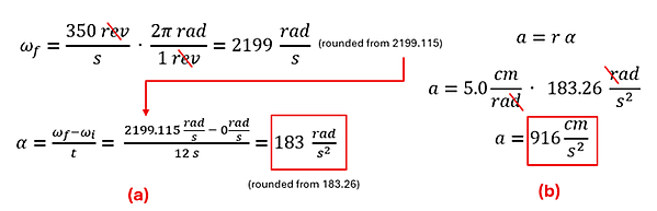 The equations and calculations to solve example 3. First we take 300 revolutions per second multiplied by 2 pi radian per revolution to get about 2199 radians per second (final velocity). Final velocity (2199) minus initial velocity (0) over 12 seconds gets us about 183 radians per second square. We take that value (actually 183.26) multiplied by the radius (5 centimeters per radian) to get about 916 cm per second squared tangential acceleration.